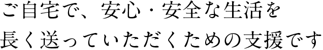 ご自宅で、安心・安全な生活を長く送っていただくための支援です